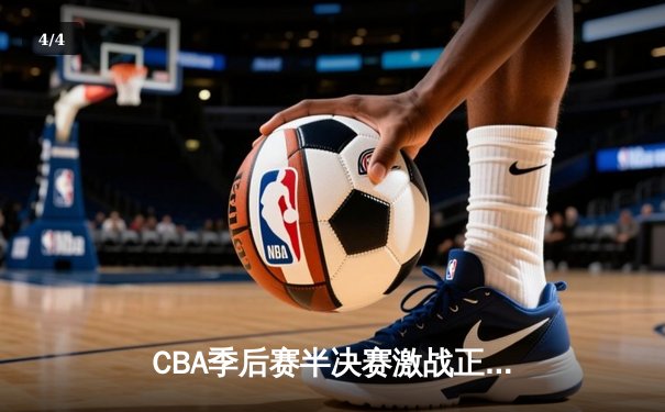 CBA季后赛半决赛激战正酣，辽宁本钢加时险胜广东东莞大益 - 4