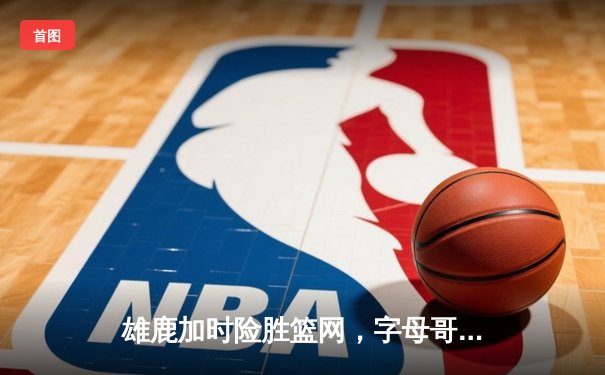 雄鹿加时险胜篮网，字母哥36+12+5率队捍卫主场